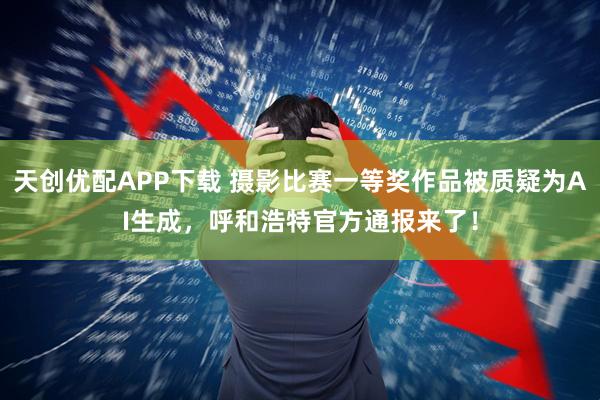 天创优配APP下载 摄影比赛一等奖作品被质疑为AI生成，呼和浩特官方通报来了！