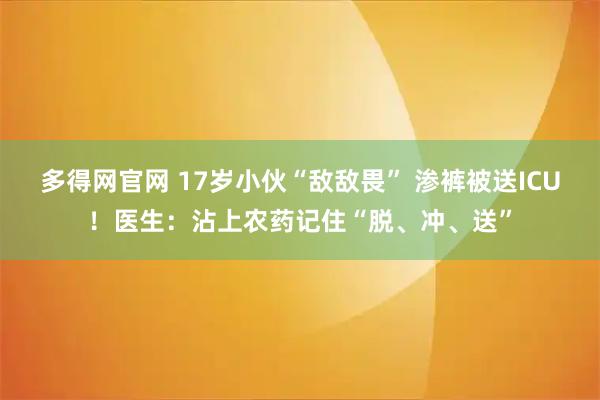 多得网官网 17岁小伙“敌敌畏” 渗裤被送ICU！医生：沾上农药记住“脱、冲、送”
