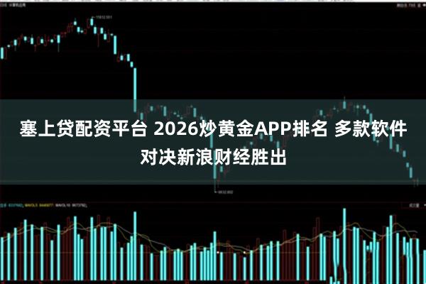 塞上贷配资平台 2026炒黄金APP排名 多款软件对决新浪财经胜出